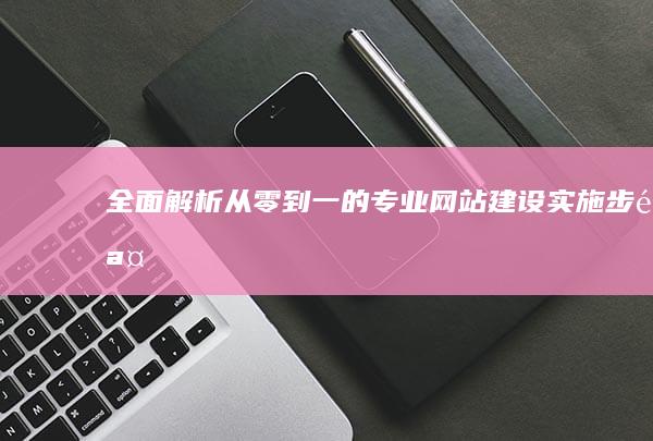 全面解析：从零到一的专业网站建设实施步骤